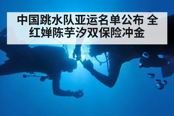 中国跳水队亚运名单公布 全红婵陈芋汐双保险冲金